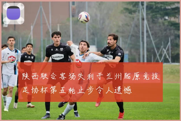 陕西联合客场失利于兰州陇原竞技足协杯第五轮止步令人遗憾